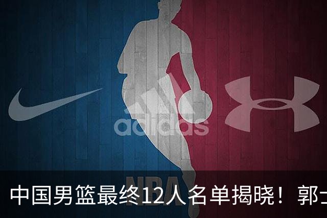 中国男篮最终12人名单揭晓！郭士强启用五锋战术，两名球员遗憾落选